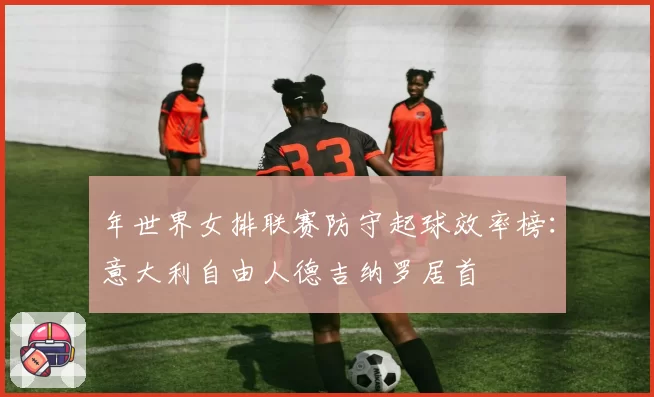 年世界女排联赛防守起球效率榜：意大利自由人德吉纳罗居首