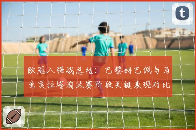 欧冠八强战总结:巴黎姆巴佩与马竞莫拉塔淘汰赛阶段关键表现对比