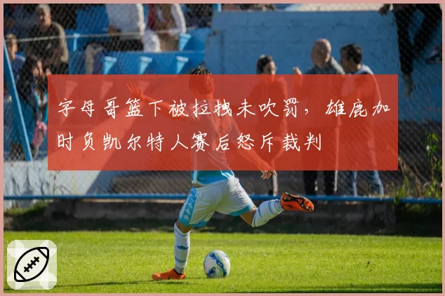 字母哥篮下被拉拽未吹罚,雄鹿加时负凯尔特人赛后怒斥裁判