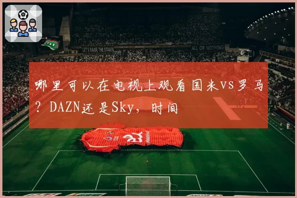 哪里可以在电视上观看国米vs罗马?DAZN还是Sky,时间