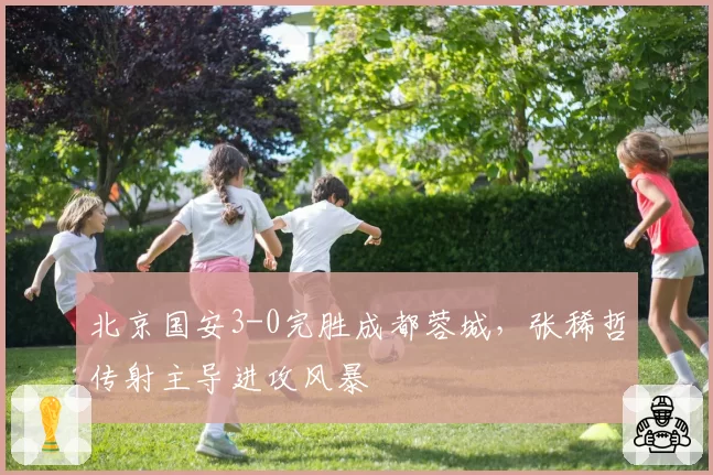 北京国安3-0完胜成都蓉城，张稀哲传射主导进攻风暴