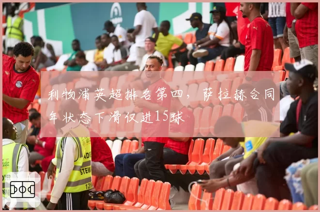 利物浦英超排名第四,萨拉赫合同年状态下滑仅进15球