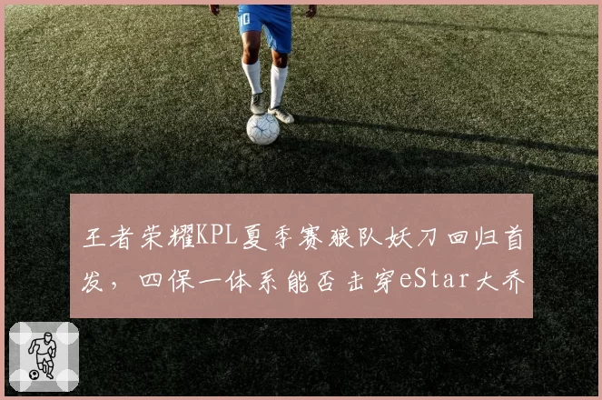 王者荣耀KPL夏季赛狼队妖刀回归首发,四保一体系能否击穿eStar大乔体系?