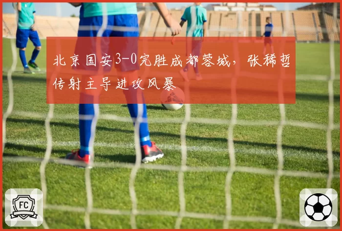 北京国安3-0完胜成都蓉城，张稀哲传射主导进攻风暴