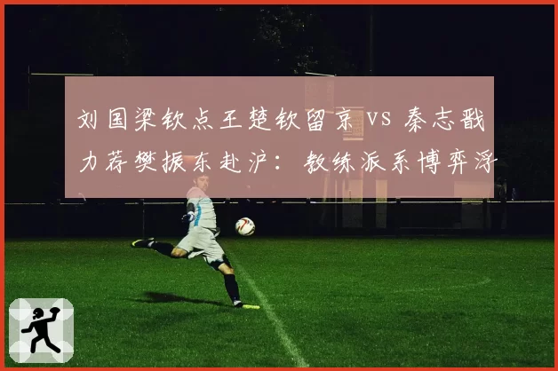 刘国梁钦点王楚钦留京 vs 秦志戬力荐樊振东赴沪：教练派系博弈浮出水面