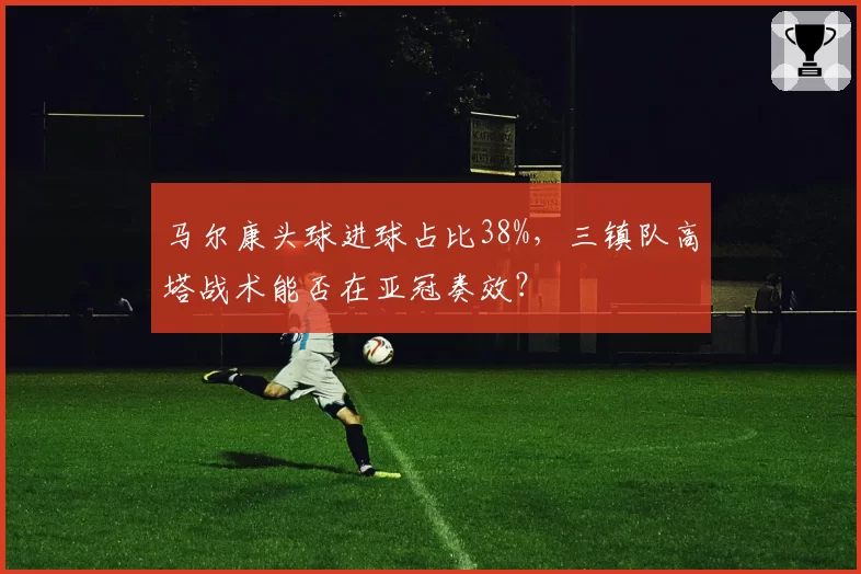 马尔康头球进球占比38%，三镇队高塔战术能否在亚冠奏效？
