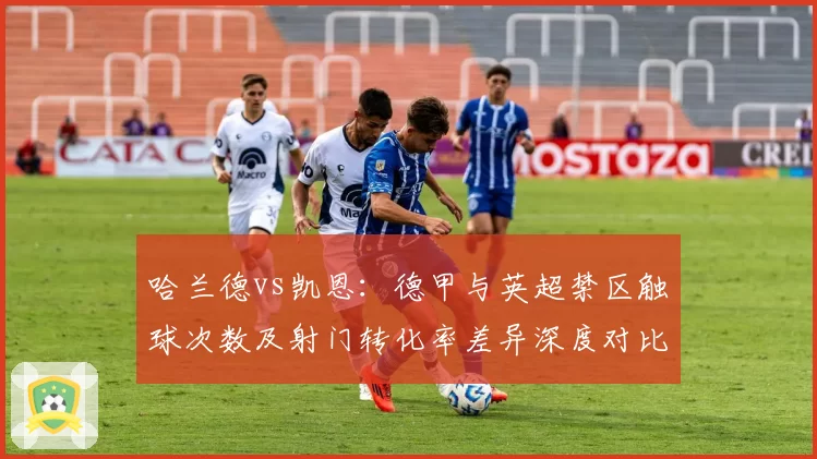 哈兰德vs凯恩:德甲与英超禁区触球次数及射门转化率差异深度对比
