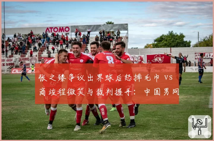 张之臻争议出界球后怒摔毛巾 vs 商竣程微笑与裁判握手:中国男网两代球员心态对比