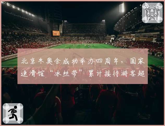 北京冬奥会成功举办四周年,国家速滑馆“冰丝带”累计接待游客超千万