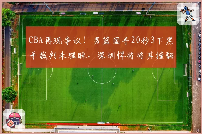 CBA再现争议！男篮国手20秒3下黑手裁判未理睬，深圳悍将将其撞翻