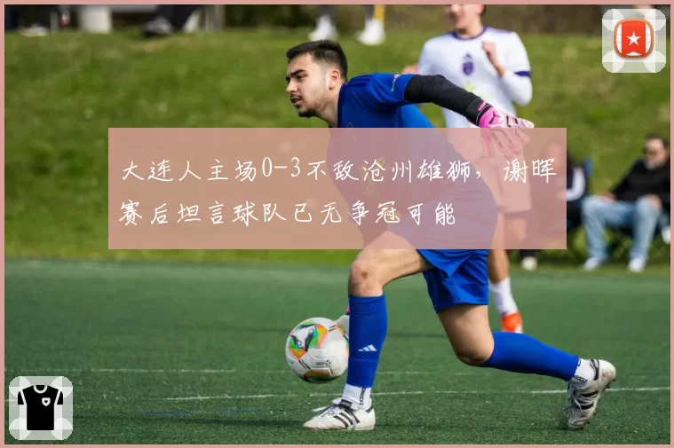 大连人主场0-3不敌沧州雄狮,谢晖赛后坦言球队已无争冠可能
