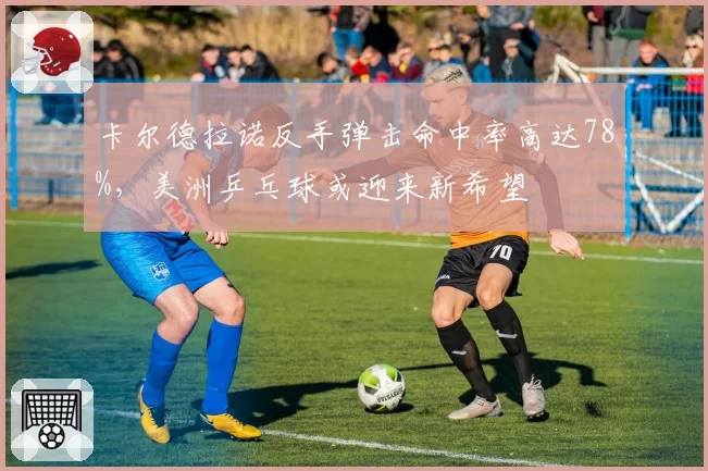卡尔德拉诺反手弹击命中率高达78%，美洲乒乓球或迎来新希望