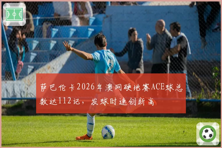 萨巴伦卡2026年澳网硬地赛ACE球总数达112记,发球时速创新高
