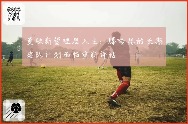 曼联新管理层入主，滕哈赫的长期建队计划面临重新评估