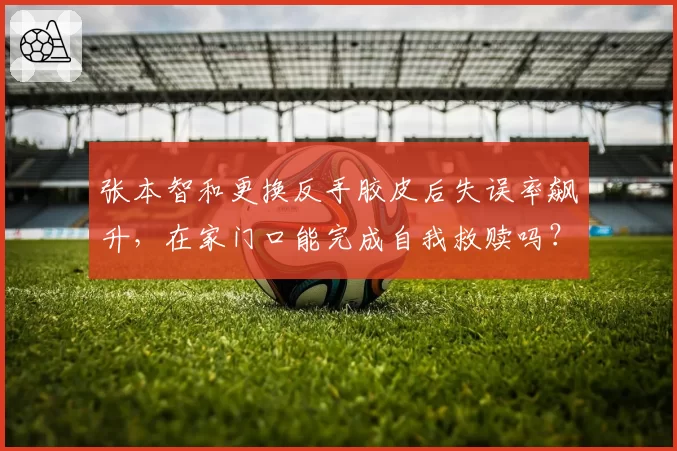 张本智和更换反手胶皮后失误率飙升,在家门口能完成自我救赎吗?