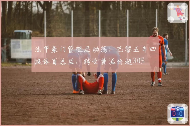 法甲豪门管理层动荡：巴黎五年四换体育总监，转会费溢价超30%