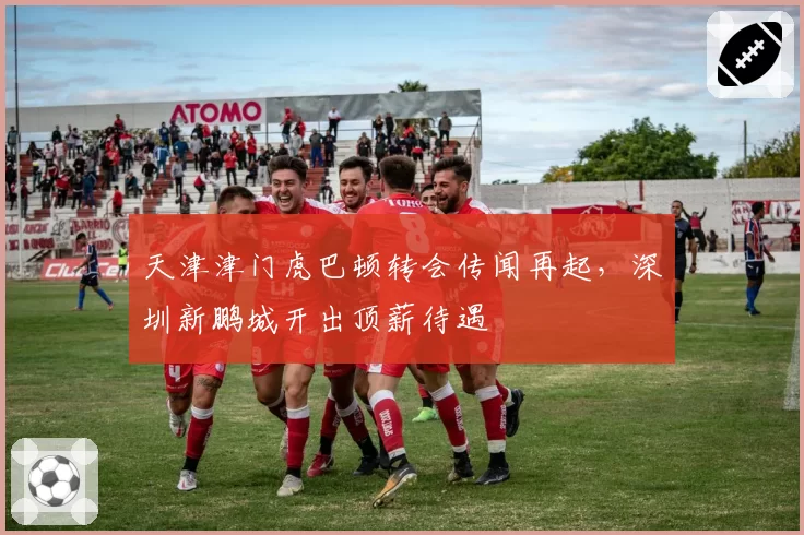 天津津门虎巴顿转会传闻再起,深圳新鹏城开出顶薪待遇