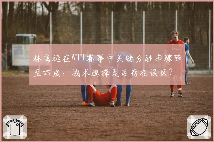 林高远在WTT赛事中关键分胜率骤降至四成，战术选择是否存在误区？