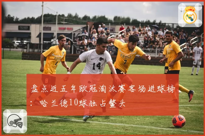 盘点近五年欧冠淘汰赛客场进球榜：哈兰德10球独占鳌头