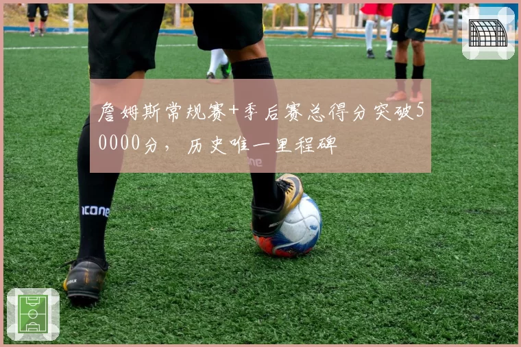 詹姆斯常规赛+季后赛总得分突破50000分，历史唯一里程碑