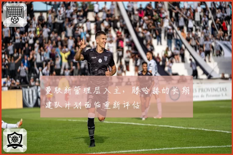 曼联新管理层入主，滕哈赫的长期建队计划面临重新评估