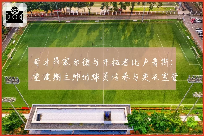 奇才昂塞尔德与开拓者比卢普斯:重建期主帅的球员培养与更衣室管理能力分析