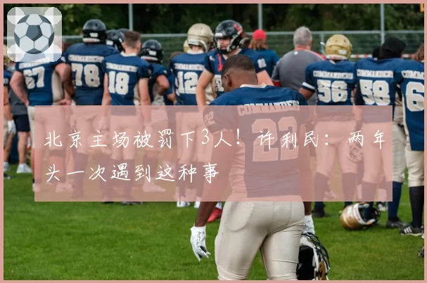 北京主场被罚下3人！许利民：两年头一次遇到这种事