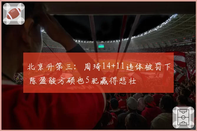 北京升第三：周琦14+11违体被罚下 陈盈骏方硕也5犯赢得悲壮
