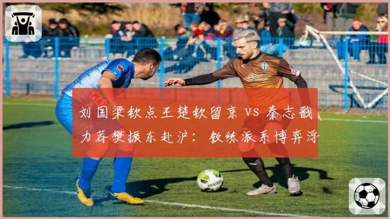 刘国梁钦点王楚钦留京 vs 秦志戬力荐樊振东赴沪：教练派系博弈浮出水面