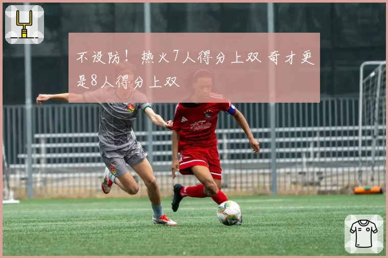 不设防!热火7人得分上双 奇才更是8人得分上双