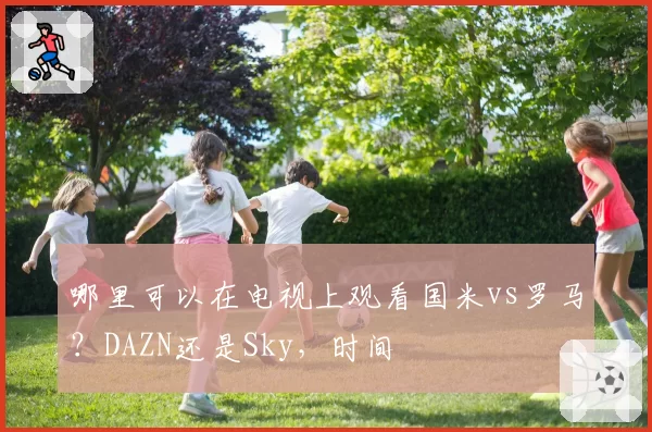 哪里可以在电视上观看国米vs罗马?DAZN还是Sky,时间