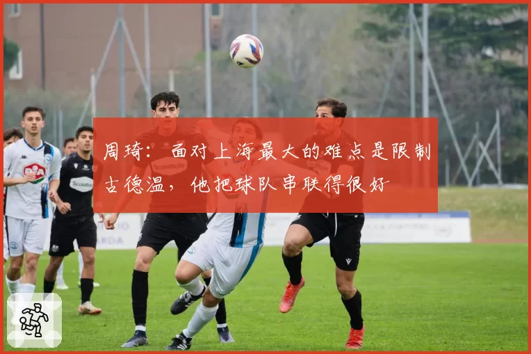 周琦：面对上海最大的难点是限制古德温，他把球队串联得很好