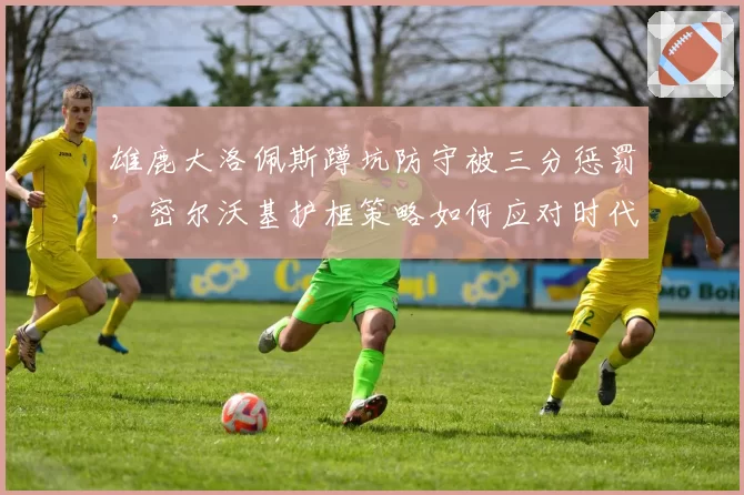 雄鹿大洛佩斯蹲坑防守被三分惩罚,密尔沃基护框策略如何应对时代变迁?