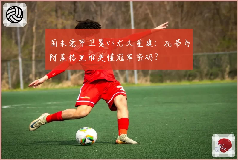 国米意甲卫冕vs尤文重建:孔蒂与阿莱格里谁更懂冠军密码?