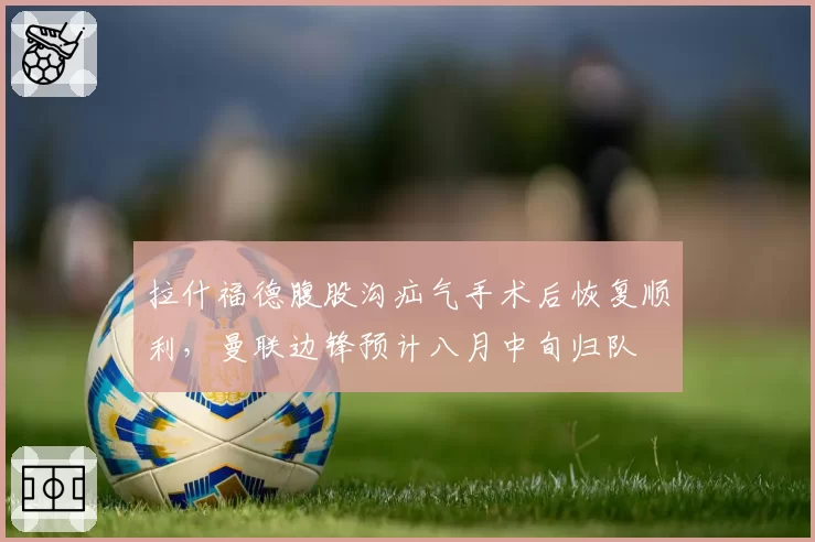 拉什福德腹股沟疝气手术后恢复顺利，曼联边锋预计八月中旬归队