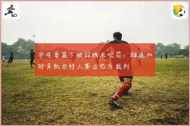 字母哥篮下被拉拽未吹罚,雄鹿加时负凯尔特人赛后怒斥裁判