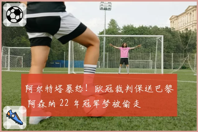 阿尔特塔暴怒！欧冠裁判保送巴黎 阿森纳 22 年冠军梦被偷走