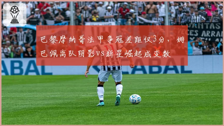 巴黎摩纳哥法甲争冠差距仅3分，姆巴佩离队阴影vs新星崛起成变数