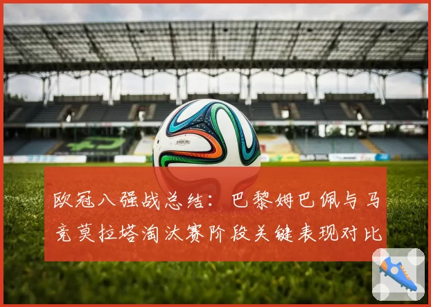欧冠八强战总结:巴黎姆巴佩与马竞莫拉塔淘汰赛阶段关键表现对比