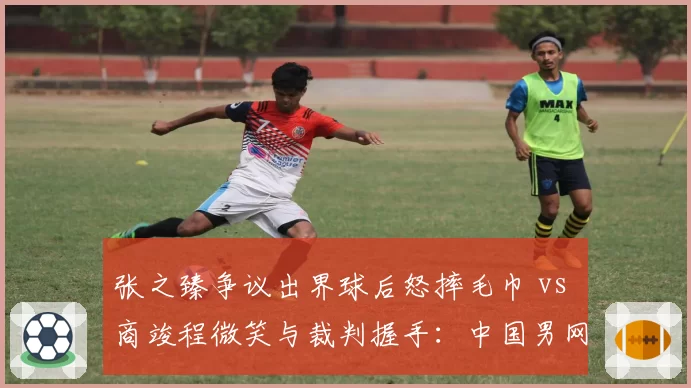 张之臻争议出界球后怒摔毛巾 vs 商竣程微笑与裁判握手:中国男网两代球员心态对比