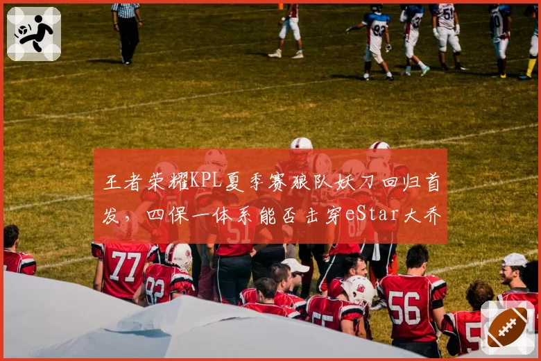 王者荣耀KPL夏季赛狼队妖刀回归首发,四保一体系能否击穿eStar大乔体系?
