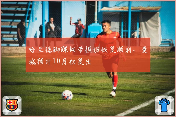 哈兰德脚踝韧带损伤恢复顺利，曼城预计10月初复出