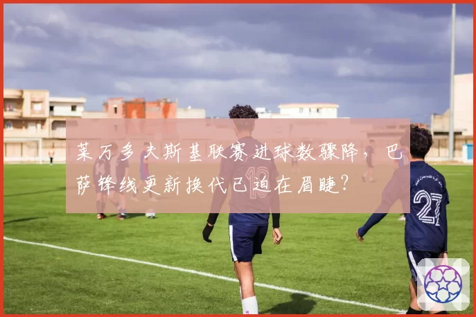 莱万多夫斯基联赛进球数骤降，巴萨锋线更新换代已迫在眉睫？