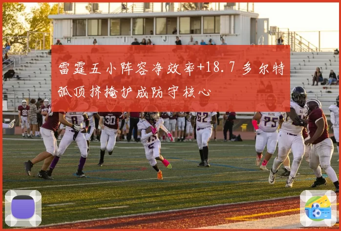 雷霆五小阵容净效率+18.7 多尔特弧顶挤掩护成防守核心