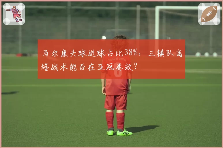 马尔康头球进球占比38%，三镇队高塔战术能否在亚冠奏效？