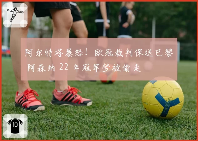阿尔特塔暴怒！欧冠裁判保送巴黎 阿森纳 22 年冠军梦被偷走