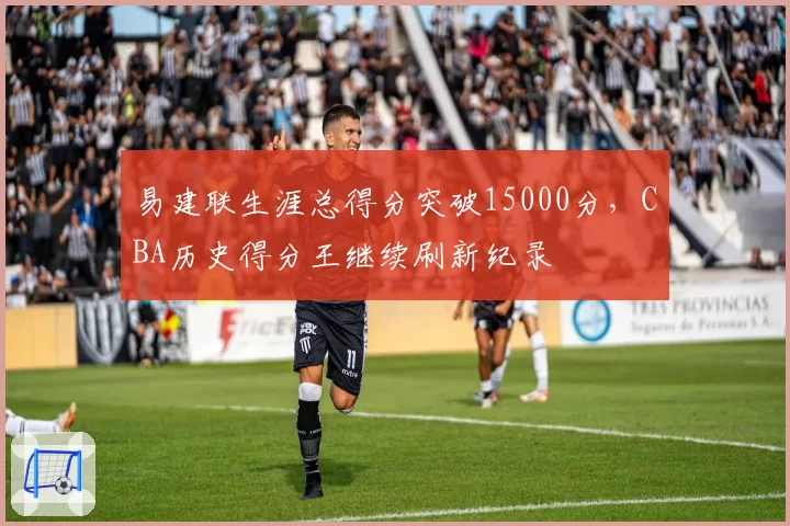 易建联生涯总得分突破15000分,CBA历史得分王继续刷新纪录