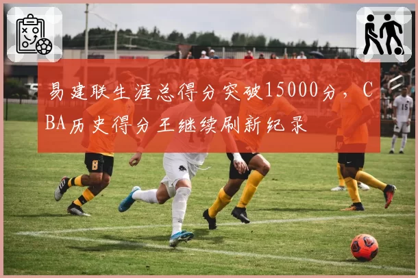 易建联生涯总得分突破15000分,CBA历史得分王继续刷新纪录
