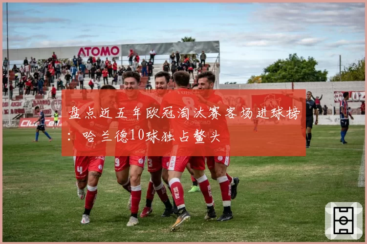 盘点近五年欧冠淘汰赛客场进球榜：哈兰德10球独占鳌头