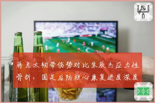 蒋光太韧带伤势对比朱辰杰应力性骨折,国足后防核心康复进度深度对比